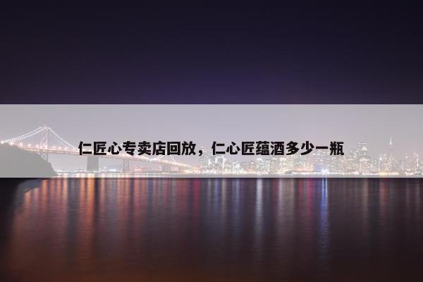 仁匠心专卖店回放，仁心匠蕴酒多少一瓶