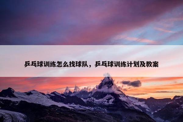 乒乓球训练怎么找球队，乒乓球训练计划及教案