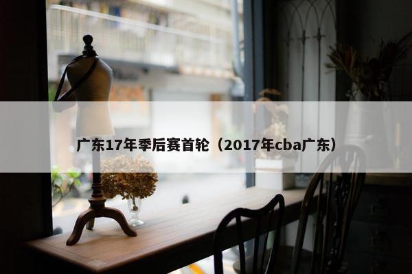 广东17年季后赛首轮（2017年cba广东）