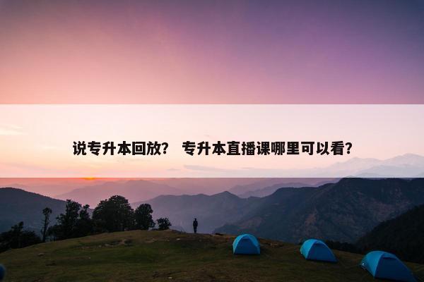 说专升本回放？ 专升本直播课哪里可以看？