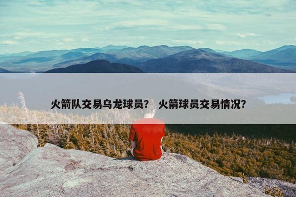 火箭队交易乌龙球员？ 火箭球员交易情况？
