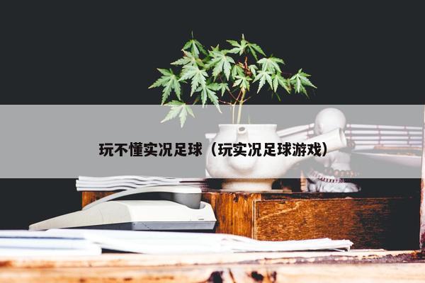 玩不懂实况足球（玩实况足球游戏）