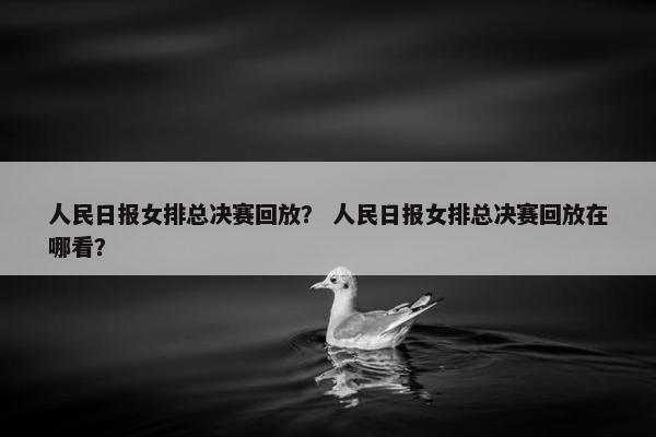 人民日报女排总决赛回放？ 人民日报女排总决赛回放在哪看？