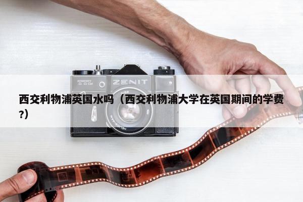 西交利物浦英国水吗（西交利物浦大学在英国期间的学费?）