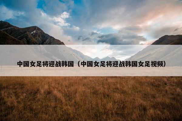 中国女足将迎战韩国（中国女足将迎战韩国女足视频）