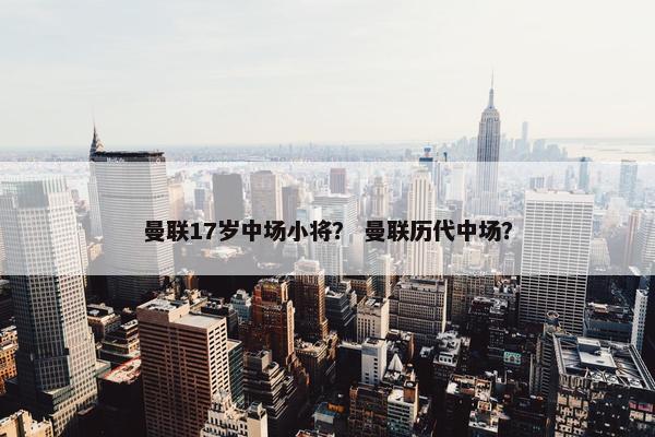 曼联17岁中场小将？ 曼联历代中场？