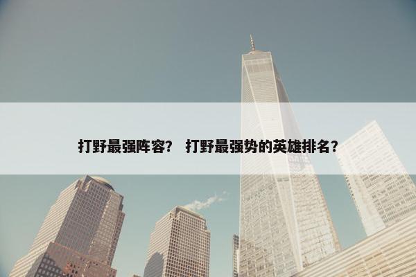 打野最强阵容？ 打野最强势的英雄排名？