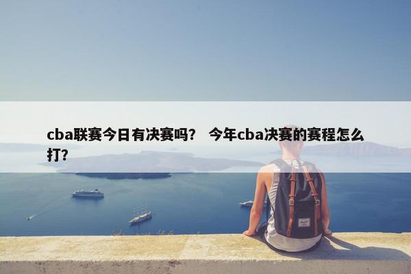 cba联赛今日有决赛吗？ 今年cba决赛的赛程怎么打？