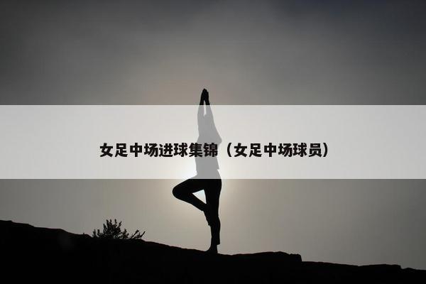 女足中场进球集锦（女足中场球员）