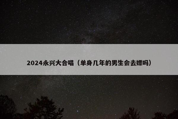 2024永兴大合唱（单身几年的男生会去嫖吗）