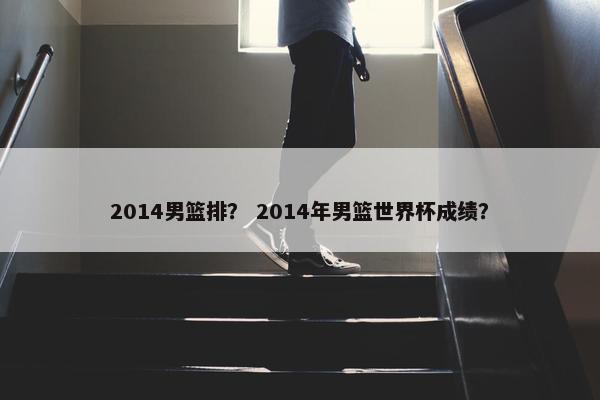 2014男篮排？ 2014年男篮世界杯成绩？