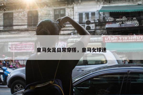皇马女足日常穿搭，皇马女球迷