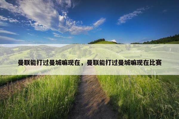 曼联能打过曼城嘛现在，曼联能打过曼城嘛现在比赛