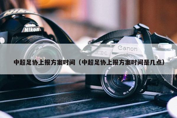 中超足协上报方案时间（中超足协上报方案时间是几点）