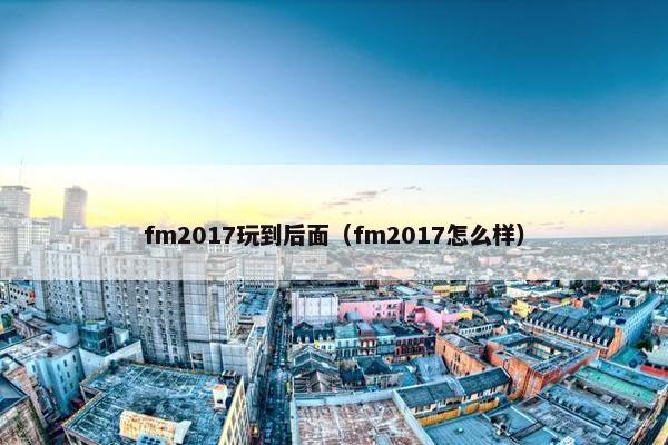 fm2017玩到后面（fm2017怎么样）