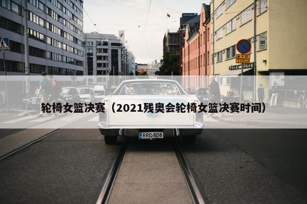 轮椅女篮决赛（2021残奥会轮椅女篮决赛时间）