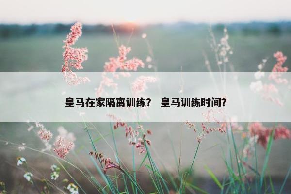 皇马在家隔离训练？ 皇马训练时间？