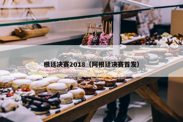 根廷决赛2018（阿根廷决赛首发）