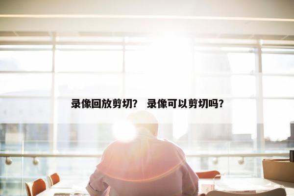 录像回放剪切？ 录像可以剪切吗？