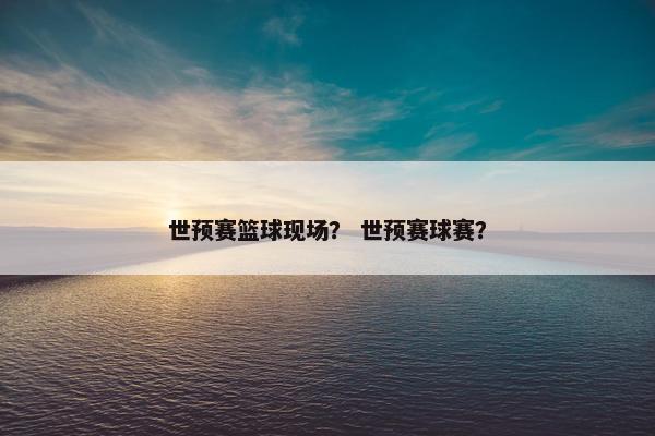 世预赛篮球现场？ 世预赛球赛？