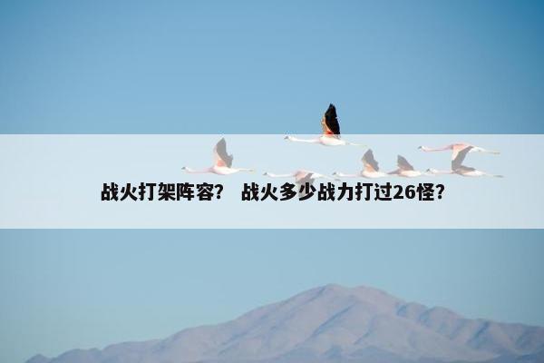 战火打架阵容？ 战火多少战力打过26怪？