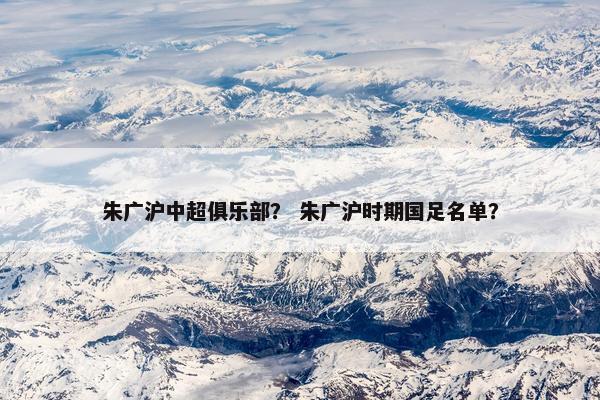 朱广沪中超俱乐部？ 朱广沪时期国足名单？