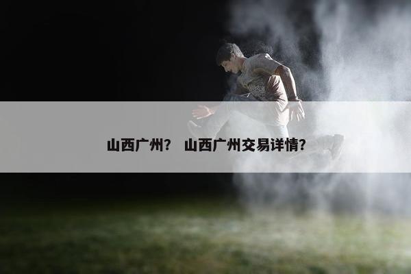 山西广州? 山西广州交易详情? 山西广州? 山西广州交易详情?