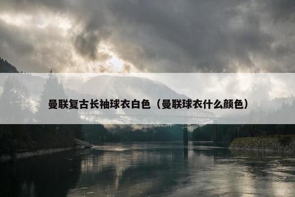 曼联复古长袖球衣白色(曼联球衣什么颜色) 曼联复古长袖球衣白色(曼联球衣什么颜色)