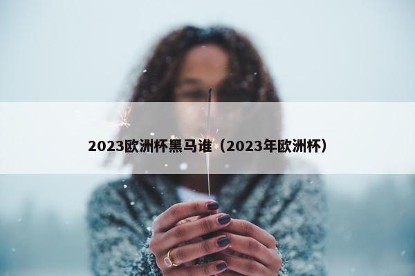 2023欧洲杯黑马谁(2023年欧洲杯) 2023欧洲杯黑马谁(2023年欧洲杯)