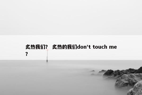 炙热我们? 炙热的我们don't touch me? 炙热我们? 炙热的我们don't touch me?
