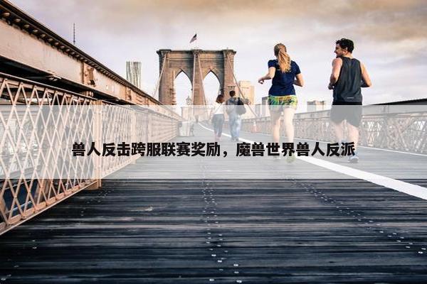 兽人反击跨服联赛奖励，魔兽世界兽人反派