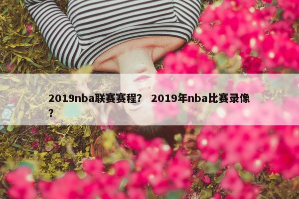 2019nba联赛赛程？ 2019年nba比赛录像？