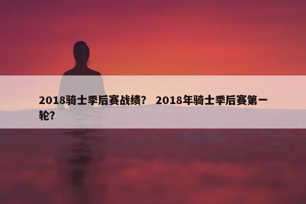 2018骑士季后赛战绩？ 2018年骑士季后赛第一轮？