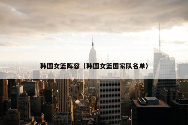 韩国女篮阵容（韩国女篮国家队名单）