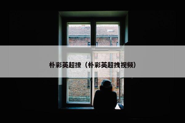 朴彩英超撩（朴彩英超拽视频）