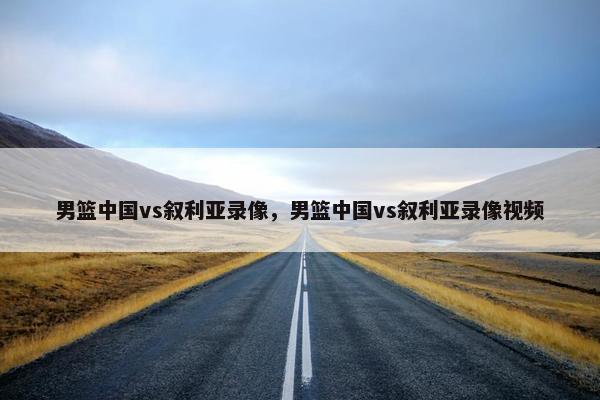 男篮中国vs叙利亚录像，男篮中国vs叙利亚录像视频