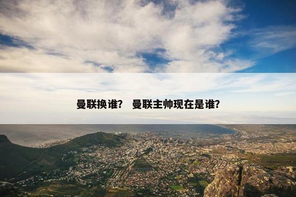 曼联换谁？ 曼联主帅现在是谁？