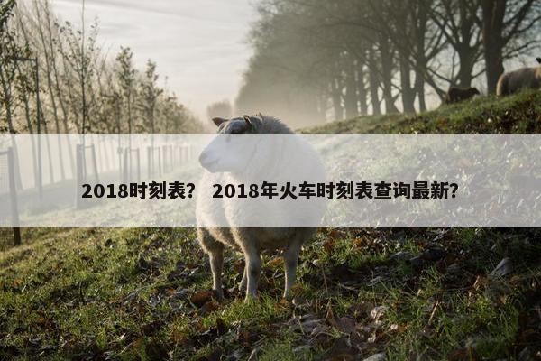 2018时刻表？ 2018年火车时刻表查询最新？