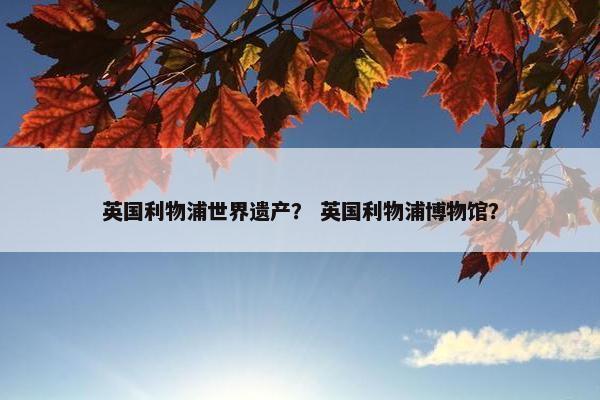 英国利物浦世界遗产？ 英国利物浦博物馆？