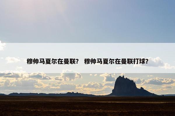 穆帅马夏尔在曼联？ 穆帅马夏尔在曼联打球？