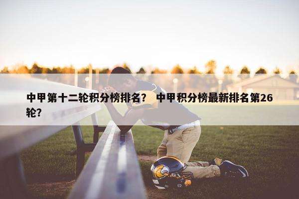 中甲第十二轮积分榜排名？ 中甲积分榜最新排名第26轮？