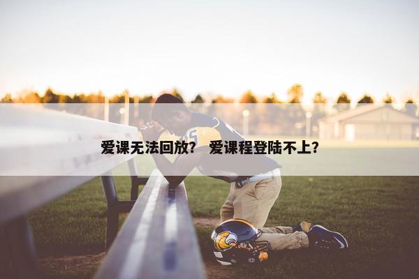 爱课无法回放？ 爱课程登陆不上？
