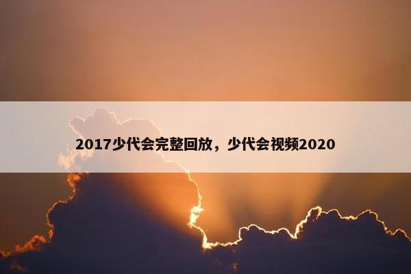 2017少代会完整回放，少代会视频2020