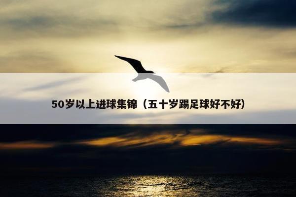 50岁以上进球集锦（五十岁踢足球好不好）