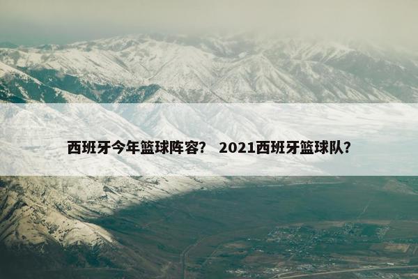 西班牙今年篮球阵容？ 2021西班牙篮球队？