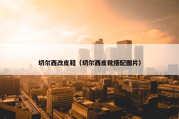 切尔西改皮鞋（切尔西皮靴搭配图片）
