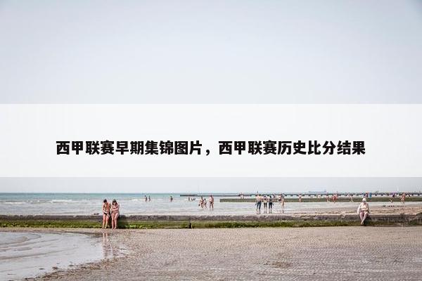 西甲联赛早期集锦图片，西甲联赛历史比分结果
