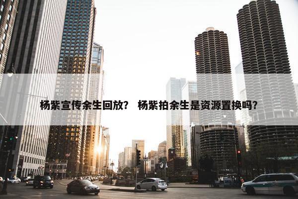 杨紫宣传余生回放？ 杨紫拍余生是资源置换吗？