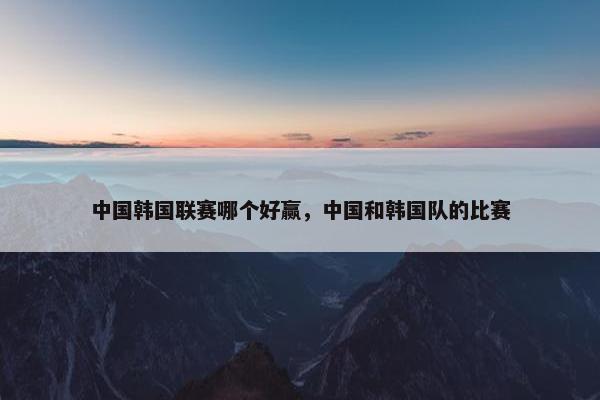 中国韩国联赛哪个好赢，中国和韩国队的比赛