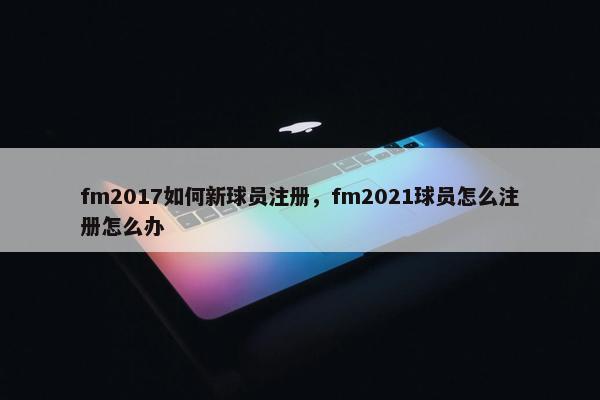 fm2017如何新球员注册，fm2021球员怎么注册怎么办